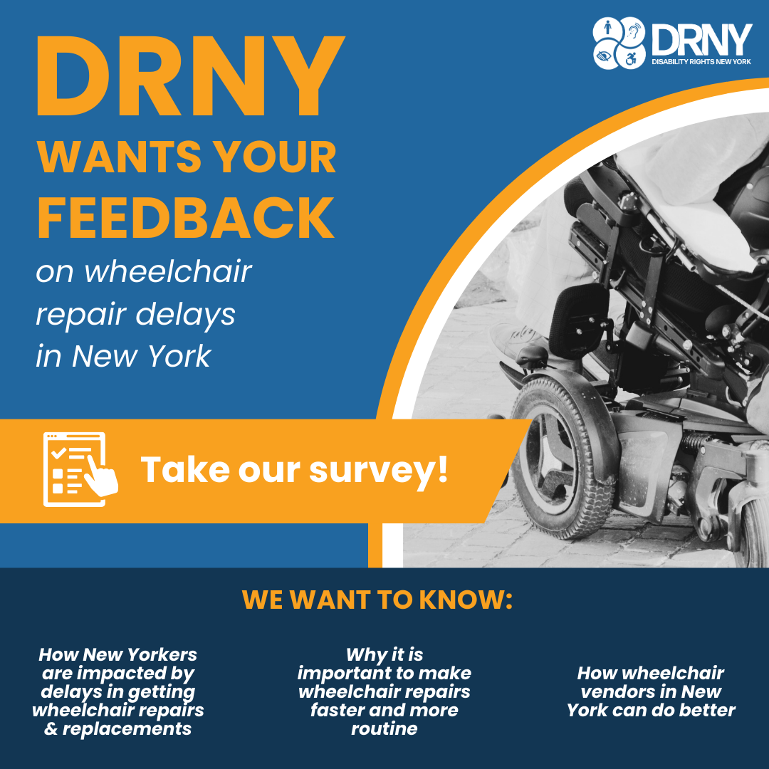 A blue, orange and white graphic with a photo of a wheelchair. Orange and white text reads: DRNY wants your feedback on wheelchair repair delays in New York. Take our survey! We want to know: How New Yorkers are impacted by delays in getting wheelchair repairs & replacements, why it is important to make wheelchair repairs faster and more routine, how wheelchair vendors in New York can do better.